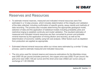 Reserves and R
R          d Resources
> To estimate mineral reserves, measured and indicated mineral resources were first
  estimated in a 12-step pp process, which includes determination of the integrity and validation
                                                                              g y
  of the data collected, including confirmation of specific gravity, assay results and methods of
  data recording. The process also includes determining the appropriate geological model,
  selection of data and the application of statistical models including probability plots and
  restrictive kriging to establish continuity and model validation. The resultant estimates of
  measured and i di
            d d indicated mineral resources are then converted to proven and probable
                            d i      l               h             d              d    b bl
  mineral reserves by the application of mining dilution and recovery, as well as the
  determination of economic viability using full cost analysis. Other factors such as depletion
  from production are applied as appropriate.

> Estimated inferred mineral resources within our mines were estimated by a similar 12-step
  process, used to estimate measured and indicated resources.

> The zinc price used for mineral reserve and resource estimations for the Manitoba mines
  was US$1.00 per pound (includes premium), the copper price was US$2.75 per pound, the
  gold price was US$1,100 per ounce and the silver price was US$22 per ounce using an
  exchange of 1.05 C$/US$.


                                                                             Applying 360° Expertise > 47
 