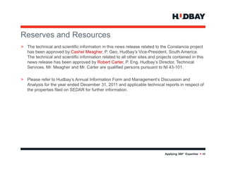 Reserves and R
R          d Resources
> The technical and scientific information in this news release related to the Constancia project
  has been approved by Cashel Meagher, P. Geo, Hudbay’s Vice-President, South America.
             pp        y              g                      y
  The technical and scientific information related to all other sites and projects contained in this
  news release has been approved by Robert Carter, P. Eng, Hudbay’s Director, Technical
  Services. Mr. Meagher and Mr. Carter are qualified persons pursuant to NI 43-101.

> Please refer to Hudbay’s Annual Information Form and Management’s Discussion and
  Analysis for the year ended December 31, 2011 and applicable technical reports in respect of
  the properties filed on SEDAR for further information.




                                                                              Applying 360° Expertise > 48
                                                 48
 
