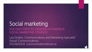 Social marketing
FIVE EASY STEPS TO CREATING A POWERFUL
SOCIAL MARKETING STRATEGY
Lisa Dutton, Communications and Marketing Specialist
Shout! Communications
514.264.6514 communicationsshout.ca
 