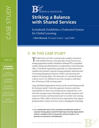 CASE STUDY

BERSIN & ASSOCIATES

Striking a Balance
with Shared Services
Scotiabank Establishes a Federated System
for Global Learning
– Chris Howard, Principal Analyst | April 2006

IN THIS CASE STUDY
FOCUS:
PLANNING
& STRATEGY
CONTENT
DEVELOPMENT
LEARNING
PROGRAMS
LEARNING
TECHNOLOGY
ANALYTICS &
MEASUREMENT
TALENT
MANAGEMENT

T

o effectively meet their training needs, complex enterprises
with multiple business units generally choose between two
training organization models: centralized or federated.1 In a centralized
model, training and administration is conducted by a central learning
office. Centralized organizations generally are well positioned to
establish and maintain corporate training standards, administration
of Learning Management Systems (LMSs), and reporting and
analysis of training efforts. The downside of a centralized model
is that it can be very difficult to stay close enough to individual
line-of-business (LOB) training needs.
Large, distributed organizations tend to use the second training model:
the federated model. Under this approach, business units have
responsibility for their own training and are supported by a core
team that manages some technology and corporate programs and
empowers business and functional units to run their own training
programs. Often called a shared services organization, this support
group provides a variety of services, such as managing the technology

1	 For a detailed discussion of the centralized and federated models of
	 corporate training, please consult The High-Impact Learning Organization®
	 research, available to Bersin & Associates research members or for
	 purchase at www.bersin.com/highimpact.

BERSIN & ASSOCIATES ©APRIL 2006 • NOT FOR DISTRIBUTION • LICENSED MATERIAL

 