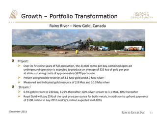 Rainy River – New Gold, Canada
Growth – Portfolio Transformation
Project:
 Over its first nine years of full production, the 21,000 tonne per day, combined open-pit
underground operation is expected to produce an average of 325 koz of gold per year
at all-in sustaining costs of approximately $670 per ounce
 Proven and probable reserves of 3.1 Moz gold and 8.0 Moz silver
 Measured and indicated gold resource of 2.9 Moz and 10.0 Moz silver
Stream:1
 6.5% gold stream to 230 koz, 3.25% thereafter; 60% silver stream to 3.1 Moz, 30% thereafter
 Royal Gold will pay 25% of the spot price per ounce for both metals, in addition to upfront payments
of $100 million in July 2015 and $75 million expected mid-2016
11December 2015
 