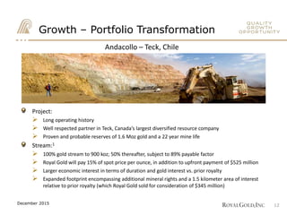 Andacollo – Teck, Chile
Andacollo – Teck, Chile
Growth – Portfolio Transformation
Project:
 Long operating history
 Well respected partner in Teck, Canada’s largest diversified resource company
 Proven and probable reserves of 1.6 Moz gold and a 22 year mine life
Stream:1
 100% gold stream to 900 koz; 50% thereafter, subject to 89% payable factor
 Royal Gold will pay 15% of spot price per ounce, in addition to upfront payment of $525 million
 Larger economic interest in terms of duration and gold interest vs. prior royalty
 Expanded footprint encompassing additional mineral rights and a 1.5 kilometer area of interest
relative to prior royalty (which Royal Gold sold for consideration of $345 million)
12December 2015
 