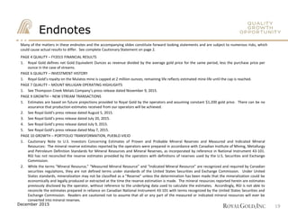 Endnotes
PAGE 4 QUALITY – FY2015 FINANCIAL RESULTS
1. Royal Gold defines net Gold Equivalent Ounces as revenue divided by the average gold price for the same period, less the purchase price per
ounce in the case of streams.
PAGE 6 QUALITY – INVESTMENT HISTORY
1. Royal Gold’s royalty on the Mulatos mine is capped at 2 million ounces; remaining life reflects estimated mine life until the cap is reached.
PAGE 7 QUALITY – MOUNT MILLIGAN OPERATING HIGHLIGHTS
1. See Thompson Creek Metals Company’s press release dated November 9, 2015.
PAGE 9 GROWTH – NEW STREAM TRANSACTIONS
1. Estimates are based on future projections provided to Royal Gold by the operators and assuming constant $1,200 gold price. There can be no
assurance that production estimates received from our operators will be achieved.
2. See Royal Gold’s press release dated August 5, 2015.
3. See Royal Gold’s press release dated July 20, 2015.
4. See Royal Gold’s press release dated July 9, 2015.
5. See Royal Gold’s press release dated May 7, 2015.
PAGE 10 GROWTH – PORTFOLIO TRANSFORMATION, PUEBLO VIEJO
1. Cautionary Note to U.S. Investors Concerning Estimates of Proven and Probable Mineral Reserves and Measured and Indicated Mineral
Resources: The mineral reserve estimates reported by the operators were prepared in accordance with Canadian Institute of Mining, Metallurgy
and Petroleum Definition Standards for Mineral Resources and Mineral Reserves, as incorporated by reference in National Instrument 43-101.
RGI has not reconciled the reserve estimates provided by the operators with definitions of reserves used by the U.S. Securities and Exchange
Commission.
2. While the terms “Mineral Resource,” “Measured Mineral Resource” and “Indicated Mineral Resource” are recognized and required by Canadian
securities regulations, they are not defined terms under standards of the United States Securities and Exchange Commission. Under United
States standards, mineralization may not be classified as a “Reserve” unless the determination has been made that the mineralization could be
economically and legally produced or extracted at the time the reserve estimation is made. The mineral resources reported herein are estimates
previously disclosed by the operator, without reference to the underlying data used to calculate the estimates. Accordingly, RGI is not able to
reconcile the estimates prepared in reliance on Canadian National Instrument 43-101 with terms recognized by the United States Securities and
Exchange Commission. Readers are cautioned not to assume that all or any part of the measured or indicated mineral resources will ever be
converted into mineral reserves.
Many of the matters in these endnotes and the accompanying slides constitute forward looking statements and are subject to numerous risks, which
could cause actual results to differ. See complete Cautionary Statement on page 2.
19December 2015
 