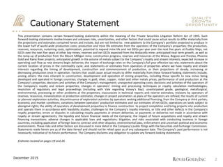 Cautionary Statement
2
This presentation contains certain forward‐looking statements within the meaning of the Private Securities Litigation Reform Act of 1995. Such
forward-looking statements involve known and unknown risks, uncertainties, and other factors that could cause actual results to differ materially from
the projections and estimates contained herein and include, but are not limited to: new additions to the Company’s portfolio projected to produce in
the lower half of world-wide production costs; production and mine life estimates from the operators of the Company’s properties; the production,
reserves, resources, sustaining costs, optimization, potential to expand mine life and net GEOs per year over the next five years at Pueblo Viejo; net
GEOs over the next five years at other key mines; reserves and net GEOs expected from the Andacollo mine; anticipated near term growth, as well as
the ramp-up of production from the Mount Milligan mine; construction progress, reserves and resources at the Wassa, Bogoso and Prestea, Phoenix
Gold and Rainy River projects; anticipated growth in the volume of metals subject to the Company’s royalty and stream interests; expected increase in
operating cash flow as new streams begin deliveries; the impact of exchange rates on the Company’s full year effective tax rate; statements about the
current location of prices in the commodity cycle; and statements or estimates from operators of properties where we have royalty and stream
interests regarding the timing of development, construction and commencement of production, or their projections of steady, increasing or
decreasing production once in operation. Factors that could cause actual results to differ materially from these forward‐looking statements include,
among others: the risks inherent in construction, development and operation of mining properties, including those specific to new mines being
developed and operated in foreign countries; changes in gold, silver, copper, nickel and other metals prices; performance of and production at the
Company’s properties; decisions and activities of the Company’s management; unexpected operating costs; decisions and activities of the operators of
the Company’s royalty and stream properties; changes in operators’ mining and processing techniques or royalty calculation methodologies;
resolution of regulatory and legal proceedings (including with Vale regarding Voisey’s Bay); unanticipated grade, geological, metallurgical,
environmental, processing or other problems at the properties; inaccuracies in technical reports and reserve estimates; revisions by operators of
reserves, resources, mineralization or production estimates; changes in project parameters as plans of the operators are refined; the results of current
or planned exploration activities; discontinuance of exploration activities by operators seeking additional financing, from the Company or third parties;
economic and market conditions; variations between operators’ production estimates and our estimates of net GEOs; operations on lands subject to
aboriginal rights; the ability of operators of development properties to finance construction to project completion and bring projects into production
and operate them in accordance with feasibility studies; challenges to the Company’s royalty interests, or title and other defects in the Company’s
royalty properties; errors or disputes in calculating royalty payments or stream deliveries, or payments or deliveries not made in accordance with
royalty or stream agreements; the liquidity and future financial needs of the Company; the impact of future acquisitions and royalty and stream
financing transactions; adverse changes in applicable laws and regulations; litigation; and risks associated with conducting business in foreign
countries, including application of foreign laws to contract and other disputes, environmental laws, enforcement and uncertain political and economic
environments. These risks and other factors are discussed in more detail in the Company’s public filings with the Securities and Exchange Commission.
Statements made herein are as of the date hereof and should not be relied upon as of any subsequent date. The Company’s past performance is not
necessarily indicative of its future performance. The Company disclaims any obligation to update any forward‐looking statements.
Endnotes located on pages 19 and 20.
December 2015
 