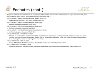 Endnotes (cont.)
PAGE 10 GROWTH – PORTFOLIO TRANSFORMATION, PUEBLO VIEJO (cont.)
3. See Barrick Gold Corporation’s press release dated August 5, 2015.
PAGE 11 GROWTH – PORTFOLIO TRANSFORMATION, RAINY RIVER
1. See Royal Gold’s press release dated July 20, 2015.
PAGE 12 GROWTH – PORTFOLIO TRANSFORMATION, ANDACOLLO
1. See Royal Gold’s press release dated July 9, 2015.
PAGE 13 GROWTH – PORTFOLIO TRANSFORMATION, WASSA AND PRESTEA
1. See Royal Gold’s press release dated May 7, 2015.
PAGE 15 OPPORTUNITY – INVESTMENT DIVERSITY
1. Estimates are based on future projections provided to Royal Gold by the operators and assuming constant $1,100 per ounce gold price. There
can be no assurance that production estimates received from our operators will be achieved. Please refer to our cautionary language regarding
forward-looking statements at the beginning of this presentation.
PAGE 16 OPPORTUNITY – PRICE TO BOOK
1. Source: S&P Capital iQ ; Book Value per Share = (Shareholders’ Equity) / Total Outstanding Common Shares.
PAGE 17 OPPORTUNITY – RETURN OF CAPITAL
1. Payout ratio of operating cash flow calculated as dividends paid divided by cash from operations for the fiscal year ended June 30, 2015.
Many of the matters in these endnotes and the accompanying slides constitute forward looking statements and are subject to numerous risks, which
could cause actual results to differ. See complete Cautionary Statement on page 2.
20December 2015
 