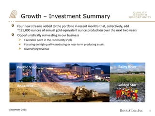 Four new streams added to the portfolio in recent months that, collectively, add
~125,000 ounces of annual gold equivalent ounce production over the next two years
Opportunistically reinvesting in our business
 Favorable point in the commodity cycle
 Focusing on high quality producing or near-term producing assets
 Diversifying revenue
Growth – Investment Summary
Pueblo Viejo Rainy River
Golden StarAndacollo
8December 2015
 