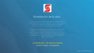 Acreditación de la obra! 
En los más de veinticinco años que POWERNET lleva presente en el 
sector de las telecomunicaciones y servicios IT, dos han sido los valores 
que de forma invariable se han aplicado durante esta dilatada 
trayectoria: vocación de servicio y evolución tecnológica.! 
! 
Con estas señas de identidad hemos sido capaces de convertirnos en 
un auténtico referente en el mercado de las telecomunicaciones y 
servicios IT, llegando además a incorporar otras áreas de actividad, tales 
como distribución y eficiencia de energía, climatización y seguridad, 
componiendo así una sólida oferta global de servicios de ingeniería e 
integración de sistemas.! 
La satisfacción de nuestros clientes, 
nuestra mayor recompensa.! 
volver a historia del proyecto! 
 
