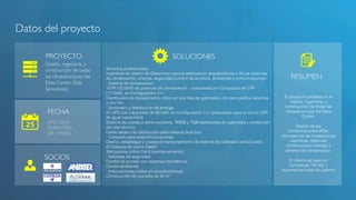 Datos del proyecto! 
PROYECTO! SOLUCIONES! 
FECHA! 
AÑO 2014! 
DURACIÓN! 
DE 3 MESES! 
RESUMEN! 
Diseño, ingeniería, y 
construcción de todas 
las infraestructuras del 
Data Center (Sala 
Servidores)! 
Servicios profesionales! 
Ingeniería de diseño de Datacenter para la adecuación arquitectónica y de los sistemas 
de climatización, energía, seguridad (control de accesos, ambiental) y comunicaciones.! 
· Sistema de climatización! 
15TR (52.5KW) de potencia de climatización , compuesta por 03 equipos de 5TR 
(17,5kW), en Configuración 2+1.! 
Distribución de equipamiento crítico en dos filas de gabinetes, con dos pasillos calientes 
y uno frio.! 
· Suministro y distribución de energía! 
01 UPS con capacidad de 80 kVA, en Configuración 1+1 (preparado para un futuro UPS 
de igual capacidad)! 
Sistema de puesta a tierra exclusiva, TMGB y TGB distribuidas en gabinetes y protección 
del piso técnico.! 
Doble tablero de distribución para sistema dual bus.! 
· Cableado para telecomunicaciones! 
Diseño, despliegue y puesta en funcionamiento de sistema de cableado estructurado ! 
22 Enlaces de cobre Cat6A! 
384 puertos cobre Cat 6 (reordenamiento)! 
· Sistemas de seguridad! 
Control de acceso con sistemas biométricos! 
Control ambiental! 
· Adecuaciones civiles y/o arquitectónicas! 
Construcción de una sala de 55 m² ! 
El proyecto consistió en el 
diseño, ingeniería, y 
construcción de todas las 
infraestructuras del Data 
Center.! 
! 
Diseño de las 
comunicaciones MDA, 
troncales de las instalaciones 
eléctricas, sistemas 
ininterrumpido energía y 
sistema de climatización.! 
! 
El diseño se basó en 
normativas TIA 942 y 
recomendaciones de Uptime.! 
SOCIOS! 
 