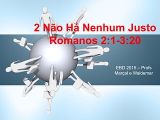 EBD 2015 – Profs
Marçal e Waldemar
2 Não Há Nenhum Justo
Romanos 2:1-3:20
 