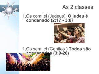 As 2 classes
1.Os com lei (Judeus). O judeu é
condenado (2:17 - 3:8)
1.Os sem lei (Gentios ).Todos são
condenados (3:9-20)
 