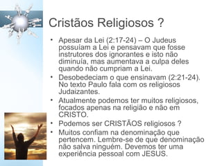 Cristãos Religiosos ?
• Apesar da Lei (2:17-24) – O Judeus
possuíam a Lei e pensavam que fosse
instrutores dos ignorantes e isto não
diminuía, mas aumentava a culpa deles
quando não cumpriam a Lei.
• Desobedeciam o que ensinavam (2:21-24).
No texto Paulo fala com os religiosos
Judaizantes.
• Atualmente podemos ter muitos religiosos,
focados apenas na religião e não em
CRISTO.
• Podemos ser CRISTÃOS religiosos ?
• Muitos confiam na denominação que
pertencem. Lembre-se de que denominação
não salva ninguém. Devemos ter uma
experiência pessoal com JESUS.
 