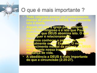 O que é mais importante ?
• Todo religioso possui um conhecimento
mental da palavra de DEUS, mas somente
isto é morte.
• Alguns só vem à igreja para cumprir um
mero ritual religioso e é isto que Paulo
descreve que DEUS abomina isto. O que
DEUS quer é relacionamento.
• Podemos conhecer a palavra de DEUS
mentalmente ou em Espírito. O mero
conhecimento mental da palavra de DEUS
não garante nossa transformação e
mudança de vida.
• A obediência a DEUS é mais importante
do que a circuncisão (2:25-27).
 