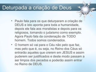 Deturpada a criação de Deus
• Paulo fala para os que deturparam a criação de
DEUS e isto aponta para toda a humanidade,
depois ele fala aos moralistas e depois para os
religiosos, tomando o judaísmo como exemplo.
Agora Paulo fala da condenação de TODO
homem. Todos somos condenados.
• O homem só vai para o Céu não pelo que faz,
mas pelo que é, ou seja, no Reino dos Céus só
entrarão aqueles que crerem em JESUS e assim
puderem ser justificados e deste modo passam a
ser limpos dos pecados e poderão assim entrar
no Reino de DEUS.
 