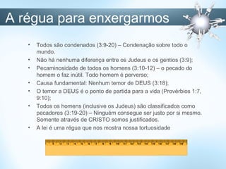 A régua para enxergarmos
• Todos são condenados (3:9-20) – Condenação sobre todo o
mundo.
• Não há nenhuma diferença entre os Judeus e os gentios (3:9);
• Pecaminosidade de todos os homens (3:10-12) – o pecado do
homem o faz inútil. Todo homem é perverso;
• Causa fundamental: Nenhum temor de DEUS (3:18);
• O temor a DEUS é o ponto de partida para a vida (Provérbios 1:7,
9:10);
• Todos os homens (inclusive os Judeus) são classificados como
pecadores (3:19-20) – Ninguém consegue ser justo por si mesmo.
Somente através de CRISTO somos justificados.
• A lei é uma régua que nos mostra nossa tortuosidade
 