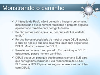 Monstrando o caminho
 A intenção de Paulo não é denegrir a imagem do homem,
mas mostrar o que o homem realmente é para em seguida
apresentar o remédio para corrigir tudo isto.
 Se não somos salvos pela Lei, por que esta Lei foi dada
então ?
 Porque havia necessidade de mostrar o que DEUS aprecia
e quer de nós e o que não devemos fazer para seguir esse
DEUS. Mostra o caráter de DEUS.
 Revelar ao homem o seu pecado. É o padrão que DEUS
estabeleceu para o homem caminhar.
 DEUS deu a Lei para que pudéssemos clamar a ELE para
que consigamos caminhar. Pela misericórdia de DEUS,
ELE manda JESUS para nos segurar e fazer-nos caminhar
com DEUS.
 