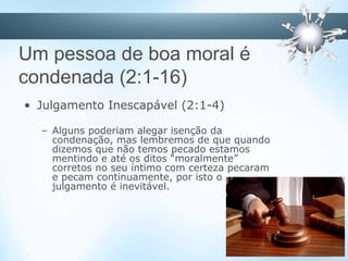 Um pessoa de boa moral é
condenada (2:1-16)
• Julgamento Inescapável (2:1-4)
– Alguns poderiam alegar isenção da
condenação, mas lembremos de que quando
dizemos que não temos pecado estamos
mentindo e até os ditos “moralmente”
corretos no seu íntimo com certeza pecaram
e pecam continuamente, por isto o
julgamento é inevitável.
 