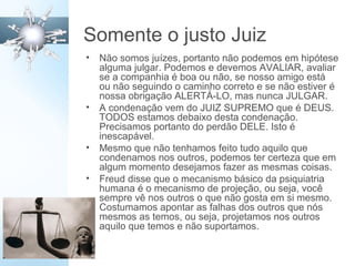 Somente o justo Juiz
• Não somos juízes, portanto não podemos em hipótese
alguma julgar. Podemos e devemos AVALIAR, avaliar
se a companhia é boa ou não, se nosso amigo está
ou não seguindo o caminho correto e se não estiver é
nossa obrigação ALERTÁ-LO, mas nunca JULGAR.
• A condenação vem do JUIZ SUPREMO que é DEUS.
TODOS estamos debaixo desta condenação.
Precisamos portanto do perdão DELE. Isto é
inescapável.
• Mesmo que não tenhamos feito tudo aquilo que
condenamos nos outros, podemos ter certeza que em
algum momento desejamos fazer as mesmas coisas.
• Freud disse que o mecanismo básico da psiquiatria
humana é o mecanismo de projeção, ou seja, você
sempre vê nos outros o que não gosta em si mesmo.
Costumamos apontar as falhas dos outros que nós
mesmos as temos, ou seja, projetamos nos outros
aquilo que temos e não suportamos.
 