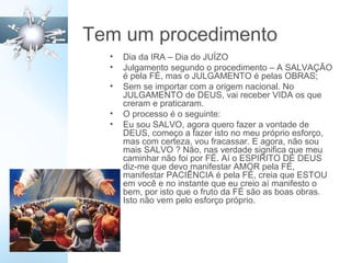 Tem um procedimento
• Dia da IRA – Dia do JUÍZO
• Julgamento segundo o procedimento – A SALVAÇÃO
é pela FÉ, mas o JULGAMENTO é pelas OBRAS;
• Sem se importar com a origem nacional. No
JULGAMENTO de DEUS, vai receber VIDA os que
creram e praticaram.
• O processo é o seguinte:
• Eu sou SALVO, agora quero fazer a vontade de
DEUS, começo a fazer isto no meu próprio esforço,
mas com certeza, vou fracassar. E agora, não sou
mais SALVO ? Não, nas verdade significa que meu
caminhar não foi por FÉ. Aí o ESPIRITO DE DEUS
diz-me que devo manifestar AMOR pela FÉ,
manifestar PACIÊNCIA é pela FÉ, creia que ESTOU
em você e no instante que eu creio aí manifesto o
bem, por isto que o fruto da FÉ são as boas obras.
Isto não vem pelo esforço próprio.
 