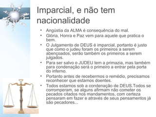 Imparcial, e não tem
nacionalidade
• Angústia da ALMA é consequência do mal.
• Glória, Honra e Paz vem para aquele que pratica o
bem.
• O Julgamento de DEUS é imparcial, portanto é justo
que como o judeu foram os primeiros a serem
abençoados, serão também os primeiros a serem
julgados.
• Para ser salvo o JUDEU tem a primazia, mas também
para condenação será o primeiro a entrar pela porta
do inferno.
• Portanto antes de recebermos o remédio, precisamos
reconhecer que estamos doentes.
• Todos estamos sob a condenação de DEUS.Todos se
corromperam, se alguns afirmam não cometer os
pecados citados nos mandamentos, com certeza
pensaram em fazer e através de seus pensamentos já
são pecadores...
 