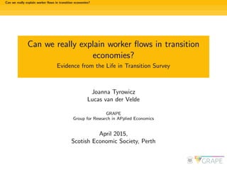 Can we really explain worker ﬂows in transition economies?
Can we really explain worker ﬂows in transition
economies?
Evidence from the Life in Transition Survey
Joanna Tyrowicz
Lucas van der Velde
GRAPE
Group for Research in APplied Economics
April 2015,
Scotish Economic Society, Perth
 