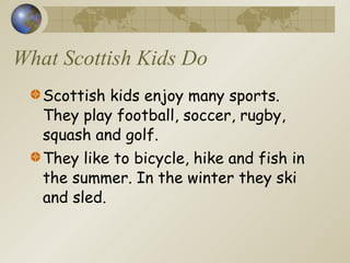What Scottish Kids Do Scottish kids enjoy many sports. They play football, soccer, rugby, squash and golf. They like to bicycle, hike and fish in the summer. In the winter they ski and sled. 