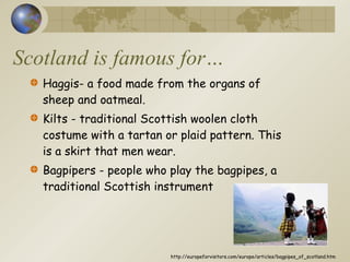 Scotland is famous for… Haggis- a food made from the organs of sheep and oatmeal. Kilts - traditional Scottish woolen cloth costume with a tartan or plaid pattern. This is a skirt that men wear.  Bagpipers - people who play the bagpipes, a traditional Scottish instrument http://europeforvisitors.com/europe/articles/bagpipes_of_scotland.htm 