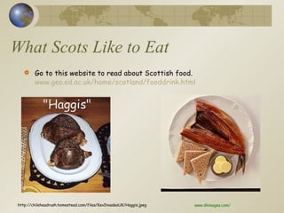 What Scots Like to Eat Go to this website to read about Scottish food.  www.geo.ed.ac.uk/home/scotland/fooddrink.html http://chileheadrush.homestead.com/files/KevInvadesUK/Haggis.jpeg www.dkimages.com/ 