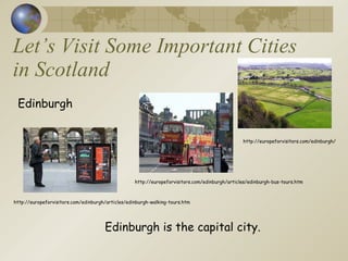 Let’s Visit Some Important Cities in Scotland Edinburgh Edinburgh is the capital city. http://europeforvisitors.com/edinburgh/articles/edinburgh-walking-tours.htm http://europeforvisitors.com/edinburgh/articles/edinburgh-bus-tours.htm http://europeforvisitors.com/edinburgh/ 