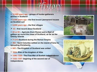 12,800 years ago  - groups of hunter-gatherers arrived in Scotland 9,500   years ago  - the first known permanent houses on Scottish soil   6,000   years ago  - the first villages 43  - first record about Scotland   82 or 83  – Agricola (from Rome) sent a fleet of galleys up round the coast of Scotland, as far as the Orkney Islands 71-213 -Scotland during the Roman Empire 563  - Saint Columba settled on the island of Iona for spreading Christianity 843   -  The Kingdom of Scotland was united 1034 - Rise of the kingdom of Alba   1296–1328  - The First War of Scotish independence 1332–1357 - begining of the second war of independence History 