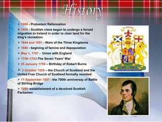 1560  - Protestant Reformation 1605  - Scottish clans began to undergo a forced migration to Ireland in order to clear land for the king's recreation 1644 and 1651  - Wars of the Three Kingdoms 1690  - begining of famine and depopulation May 1, 1707   -   Union with England  1756–1763 -The Seven Years' War 25 January 1759   – Birthday of Robert Burns 2 October 1929  – the Church of Scotland and the United Free Church of Scotland formally reunited 11 September 1997  - the 700th anniversay of Battle of Stirling Bridge 1999  -establishment of a devolved Scottish Parliamen History 
