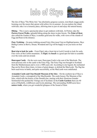 The Isle of Skye,"The Misty Isle," has absolutely gorgeous scenery, iron-black craggy peaks
looming over the moors that sprout wild yellow iris in summer. As you explore the island
with kids, take it at a leisurely place, allowing time to just sit and enjoy the natural beauty.

Hiking – This is just a spectacular place to get outdoors with kids. At Portree, take the
Portree Forest Walks, splendid hiking along the shore in pine forests. The Point of Sleat,
also called the Garden of Skye, is another good area for walks, with views of the islands of
Eigg and Rum in the distance.

Pony Trekking – Go pony trekking around Fairy Glen (near Uig) on Highland ponies. Skye
Riding Centres at Borve, Struan, Woodend and Uig will be happy to set you loose on four
legs.

Boat trip to look for seals – From Elgol, take a boat trip to Loch Coruisk to look for seals.
Fine views of the Cuillin mountains. At Elgol, the beach is a good spot for kids to scramble
over the rocks and run around.

Dunvegan Castle – On the west coast, Dunvegan Castle is the seat of the Macleods. The
most precious relic in the castle is the Fairy Flag. The Fairy Flag was brought to Scotland
from the Mediterranean and is over a 1000 years old. According to one legend, the enchanted
flag can be flown three times, in times of great danger, to defend the MacLeods. The flag has
been used twice in battle, and quite successfully, as the MacLeods were undefeated.

Armadale Castle and Clan Donald Museum of the Isles – On the southern tip of Skye is
Armadale Castle, a stronghold of the MacDonalds. The castle houses The Museum of the
Isles, which tells the history of the Donald clan, starting with their illustrious founder
Sommerled who pushed the Vikings out of Scotland. In the Castle Gardens there are 40
acres of bluebells, wildflowers and lovely plantings. The surrounding 20,000 acres have
nature trails, where you get wonderful glimpses of the Sound of Sleat.




                                       Dr. Daniela Martinek
 