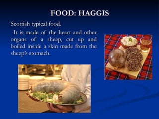 FOOD: HAGGIS Scottish typical food.  It is made of the heart and other organs of a sheep, cut up and boiled inside a skin made from the sheep’s stomach. 