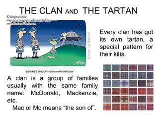 THE CLAN  AND  THE TARTAN A clan is a group of families usually with the same family name: McDonald, Mackenzie, etc.  Mac or Mc means “the son of”. Every clan has got its own tartan, a special pattern for their kilts. 