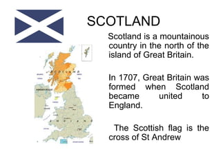 SCOTLAND
Scotland is a mountainous
country in the north of the
island of Great Britain.
In 1707, Great Britain was
formed when Scotland
became united to
England.
The Scottish flag is the
cross of St Andrew
 