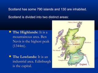  The Highlands:The Highlands: It is aIt is a
mountainous area. Benmountainous area. Ben
Nevis is the highest peakNevis is the highest peak
(1344m).(1344m).
 The Lowlands:The Lowlands: It is anIt is an
industrial area. Edinburghindustrial area. Edinburgh
is the capital.is the capital.
Scotland has some 790 islands and 130 are inhabited.
Scotland is divided into two distinct areas:
 