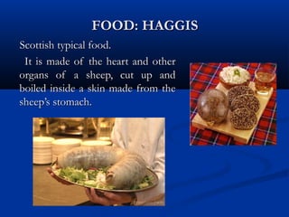 FOOD: HAGGISFOOD: HAGGIS
Scottish typical food.Scottish typical food.
It is made of the heart and otherIt is made of the heart and other
organs of a sheep, cut up andorgans of a sheep, cut up and
boiled inside a skin made from theboiled inside a skin made from the
sheep’s stomach.sheep’s stomach.
 