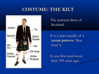COSTUME: THE KILTCOSTUME: THE KILT
The national dress ofThe national dress of
Scotland.Scotland.
It is a skirt usually of aIt is a skirt usually of a
tartan patterntartan pattern. Men. Men
wear it.wear it.
It was first used moreIt was first used more
than 700 years ago.than 700 years ago.
 