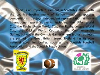 Sport is an important element in Scottish culture, with
the country hosting many of its own national sporting
competitions. It enjoys independent representation at many
international sporting events including the FIFA World
Cup, the Rugby Union World Cup, the Rugby League World
Cup, the Cricket World Cup and the Commonwealth
Games, but not at the Olympic Games where Scottish athletes
are part of the Great Britain team. Scotland has its own
national governing bodies, such as the Scottish Football
Association and the Scottish Rugby Union.
 
