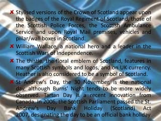 Stylised versions of the Crown of Scotland appear upon
the badges of the Royal Regiment of Scotland, those of
the Scottish Police Forces, the Scottish Ambulance
Service and upon Royal Mail premises, vehicles and
pillar/wall boxes in Scotland.
William Wallace, a national hero and a leader in the
Scottish Wars of Independence.
The thistle, the floral emblem of Scotland, features in
many Scottish symbols and logos, and on UK currency.
Heather is also considered to be a symbol of Scotland.
St Andrew's Day, the 30 November, is the national
day, although Burns' Night tends to be more widely
observed. Tartan Day is a recent innovation from
Canada. In 2006, the Scottish Parliament passed the St.
Andrew's Day Bank Holiday (Scotland) Act
2007, designating the day to be an official bank holiday
 