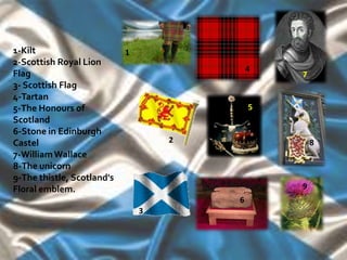 1-Kilt                      1
2-Scottish Royal Lion
                                            4
Flag                                            7
3- Scottish Flag
4-Tartan
5-The Honours of                            5
Scotland
6-Stone in Edinburgh
Castel                              2               8
7-William Wallace
8-The unicorn
9-The thistle, Scotland's
Floral emblem.                                  9
                                        6
                                3
 