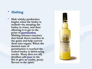 • Malting
• Malt whisky production
  begins when the barley is
  malted—by steeping the
  barley in water, and then
  allowing it to get to the
  point of germination.
  Malting releases enzymes
  that break down starches in
  the grain and help convert
  them into sugars. When the
  desired state of
  germination is reached the
  malted barley is dried using
  smoke. Many (but not all)
  distillers add peat to the
  fire to give an earthy, peaty
  flavour to the spirit.
 