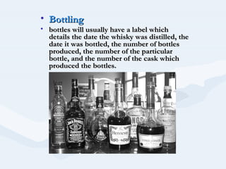 • Bottling
• bottles will usually have a label which
  details the date the whisky was distilled, the
  date it was bottled, the number of bottles
  produced, the number of the particular
  bottle, and the number of the cask which
  produced the bottles.
 