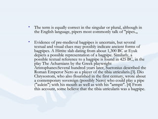 • The term is equally correct in the singular or plural, although in
  the English language, pipers most commonly talk of "pipes.„

• Evidence of pre-medieval bagpipes is uncertain, but several
  textual and visual clues may possibly indicate ancient forms of
  bagpipes. A Hittite slab dating from about 1,300 BC at Eyuk
  depicts a possible representation of a bagpipe. Similarly, a
  possible textual reference to a bagpipe is found in 425 BC, in the
  play The Acharnians by the Greek playwright
  Aristophanes:Several hundred years later, Suetonius described the
  Roman Emperor Nero as a player of the tibia utricularis.[3]. Dio
  Chrysostom, who also flourished in the first century, wrote about
  a contemporary sovereign (possibly Nero) who could play a pipe
  ("aulein") with his mouth as well as with his "armpit". [4] From
  this account, some believe that the tibia utricularis was a bagpipe.
 