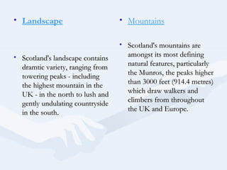 • Landscape                       • Mountains

                                  • Scotland's mountains are
• Scotland's landscape contains     amongst its most defining
  dramtic variety, ranging from     natural features, particularly
  towering peaks - including        the Munros, the peaks higher
  the highest mountain in the       than 3000 feet (914.4 metres)
  UK - in the north to lush and     which draw walkers and
  gently undulating countryside     climbers from throughout
  in the south.                     the UK and Europe.
 