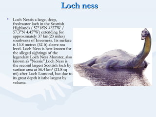 Loch ness
• Loch Nessis a large, deep,
  freshwater loch in the Scottish
  Highlands ( 57°18′N 4°27′W /
  57.3°N 4.45°W) extending for
  approximately 37 km(23 miles)
  southwest of Inverness. Its surface
  is 15.8 metres (52 ft) above sea
  level. Loch Ness is best known for
  the alleged sightings of the
  legendary Loch Ness Monster, also
  known as "Nessie".Loch Ness is
  the second largest Scottish loch by
  surface area at 56.4 km² (21.8 sq
  mi) after Loch Lomond, but due to
  its great depth it isthe largest by
  volume.
 