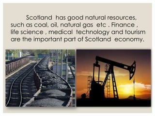Scotland has good natural resources,
such as coal, oil, natural gas etc . Finance ,
life science , medical technology and tourism
are the important part of Scotland economy.
 