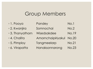 Group Members
◦ 1. Pooya Pandey No.1
◦ 2. Kwanjira Somnochai No.2
◦ 3. Thanyathorn Wisedsakdee No.19
◦ 4. Chalita Amornchaipiriyakul No.20
◦ 5. Pimploy Tangmeelarp No.21
◦ 6. Virapatta Hanaksonnarong No.23
 