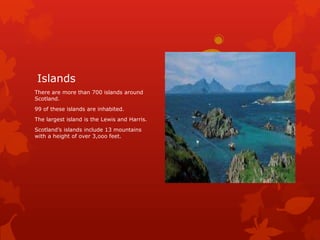 Islands
There are more than 700 islands around
Scotland.
99 of these islands are inhabited.
The largest island is the Lewis and Harris.
Scotland’s islands include 13 mountains
with a height of over 3,ooo feet.

 