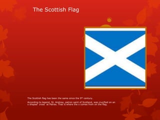 The Scottish Flag

The Scottish flag has been the same since the 9th century.
According to legend, St. Andrew, patron saint of Scotland, was crucified on an
x shaped cross at Patras. That is where the x comes from on the flag.

 