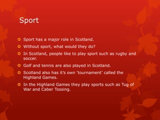 Sport
 Sport has a major role in Scotland.
 Without sport, what would they do?
 In Scotland, people like to play sport such as rugby and
soccer.
 Golf and tennis are also played in Scotland.
 Scotland also has it’s own ‘tournament’ called the
Highland Games.
 In the Highland Games they play sports such as Tug of
War and Caber Tossing.

 